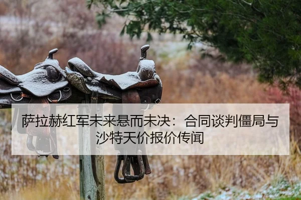 萨拉赫红军未来悬而未决：合同谈判僵局与沙特天价报价传闻