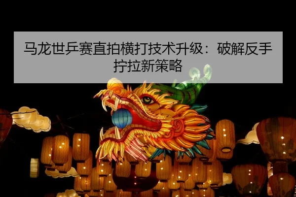 马龙世乒赛直拍横打技术升级：破解反手拧拉新策略